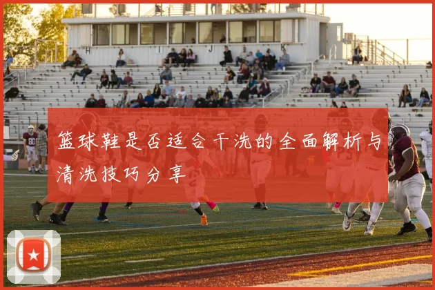 篮球鞋是否适合干洗的全面解析与清洗技巧分享
