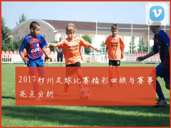 2017郑州足球比赛精彩回顾与赛事亮点分析