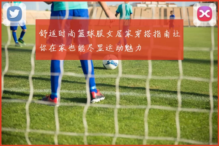舒适时尚篮球服女居家穿搭指南让你在家也能尽显运动魅力