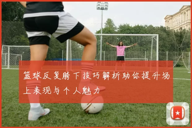 篮球反复胯下技巧解析助你提升场上表现与个人魅力