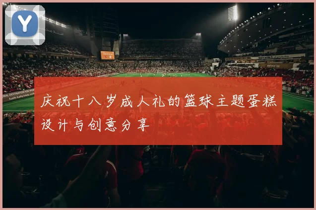 庆祝十八岁成人礼的篮球主题蛋糕设计与创意分享