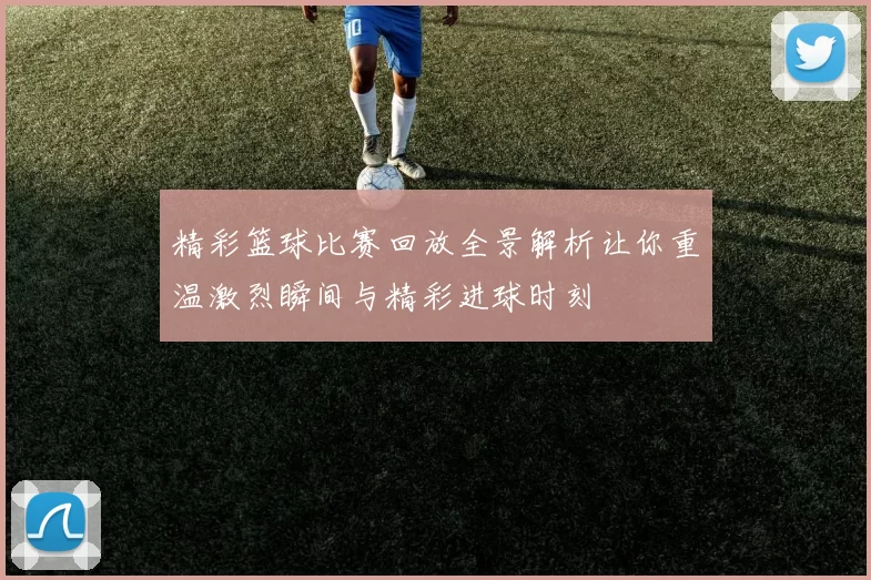 精彩篮球比赛回放全景解析让你重温激烈瞬间与精彩进球时刻